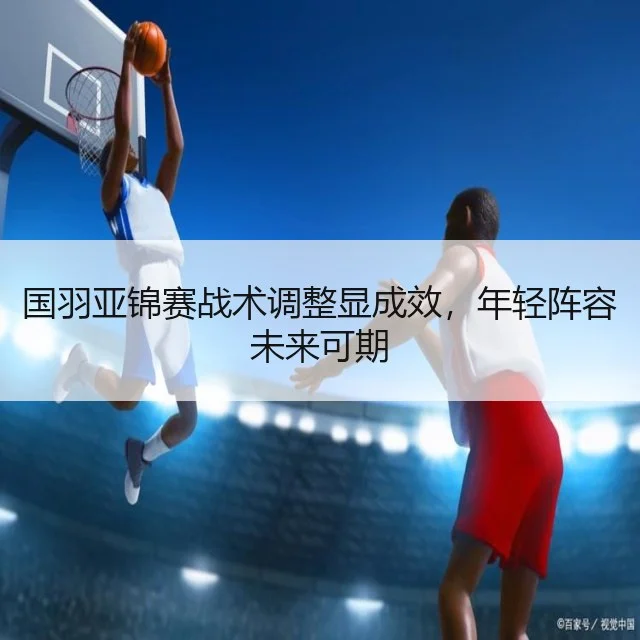 国羽亚锦赛战术调整显成效，年轻阵容未来可期